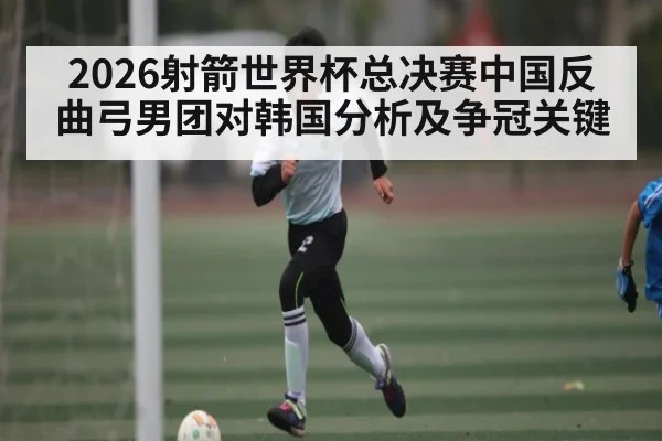 2026射箭世界杯总决赛中国反曲弓男团对韩国分析及争冠关键