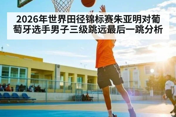 2026年世界田径锦标赛朱亚明对葡萄牙选手男子三级跳远最后一跳分析